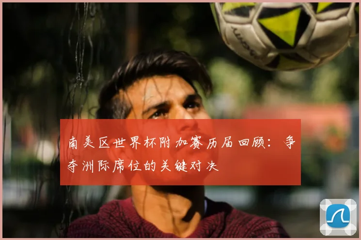 南美区世界杯附加赛历届回顾：争夺洲际席位的关键对决