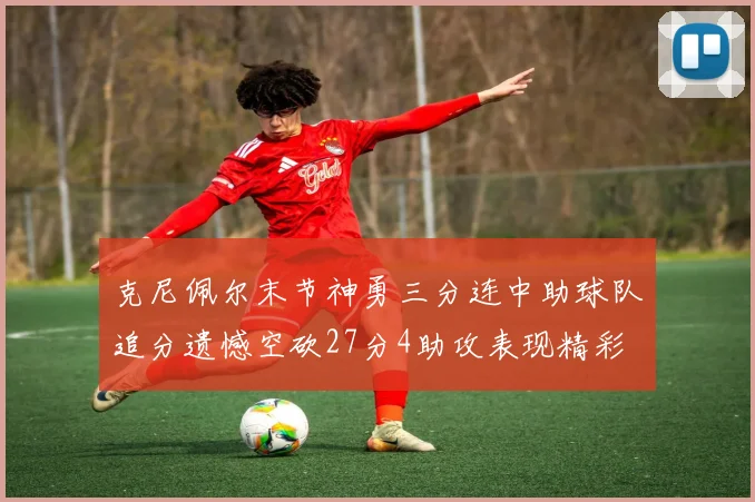 克尼佩尔末节神勇三分连中助球队追分遗憾空砍27分4助攻表现精彩
