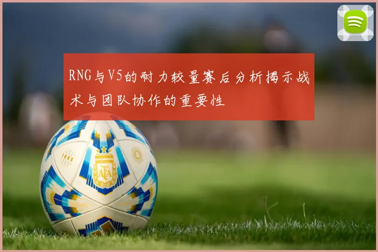 RNG与V5的耐力较量赛后分析揭示战术与团队协作的重要性