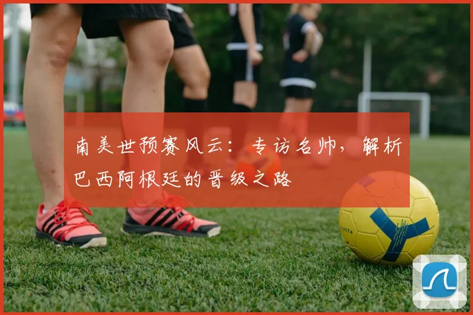 南美世预赛风云：专访名帅，解析巴西阿根廷的晋级之路