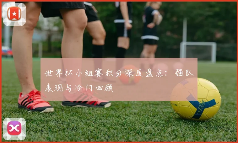 世界杯小组赛积分深度盘点：强队表现与冷门回顾