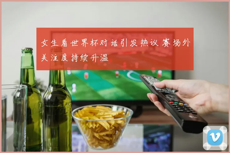 女生看世界杯对话引发热议 赛场外关注度持续升温