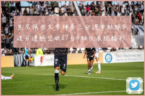 克尼佩尔末节神勇三分连中助球队追分遗憾空砍27分4助攻表现精彩
