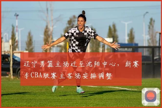 辽宁男篮主场迁至沈阳中心，新赛季CBA联赛主客场安排调整