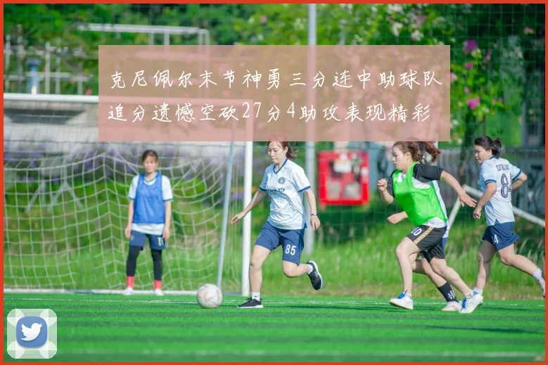 克尼佩尔末节神勇三分连中助球队追分遗憾空砍27分4助攻表现精彩