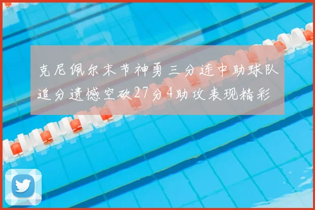 克尼佩尔末节神勇三分连中助球队追分遗憾空砍27分4助攻表现精彩