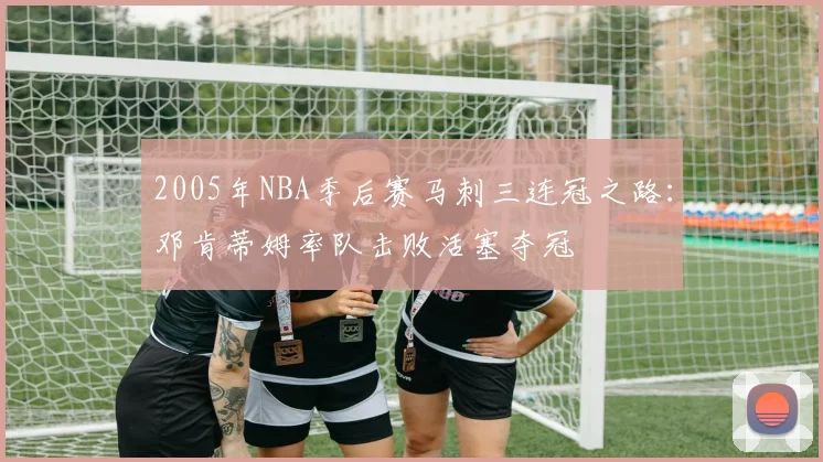 2005年NBA季后赛马刺三连冠之路：邓肯蒂姆率队击败活塞夺冠