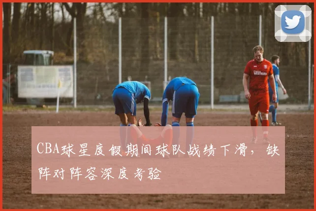 CBA球星度假期间球队战绩下滑，缺阵对阵容深度考验