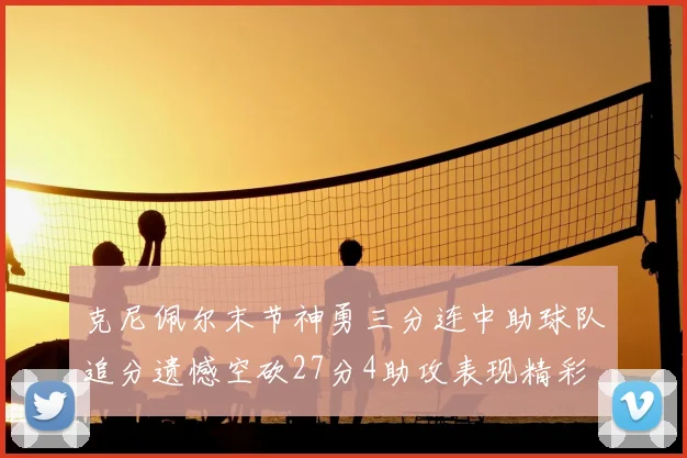 克尼佩尔末节神勇三分连中助球队追分遗憾空砍27分4助攻表现精彩