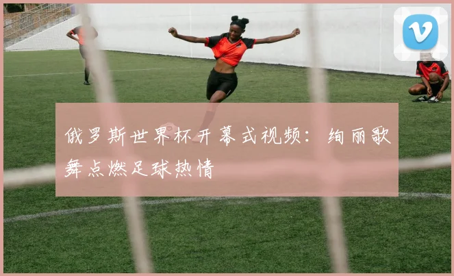 俄罗斯世界杯开幕式视频：绚丽歌舞点燃足球热情