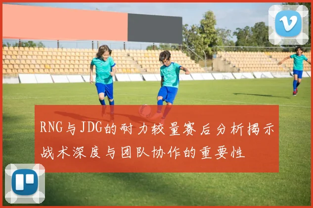 RNG与JDG的耐力较量赛后分析揭示战术深度与团队协作的重要性