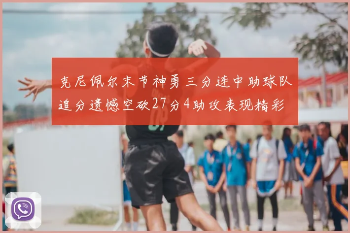 克尼佩尔末节神勇三分连中助球队追分遗憾空砍27分4助攻表现精彩