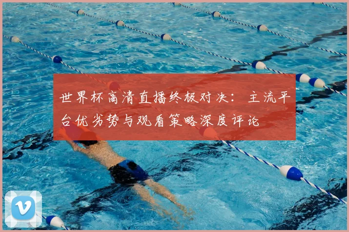 世界杯高清直播终极对决：主流平台优劣势与观看策略深度评论