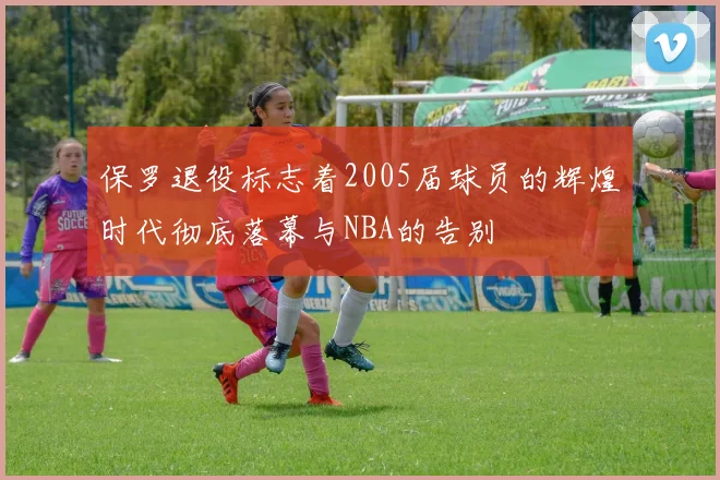 保罗退役标志着2005届球员的辉煌时代彻底落幕与NBA的告别