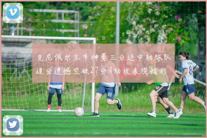 克尼佩尔末节神勇三分连中助球队追分遗憾空砍27分4助攻表现精彩