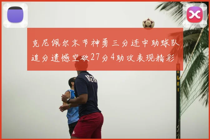 克尼佩尔末节神勇三分连中助球队追分遗憾空砍27分4助攻表现精彩