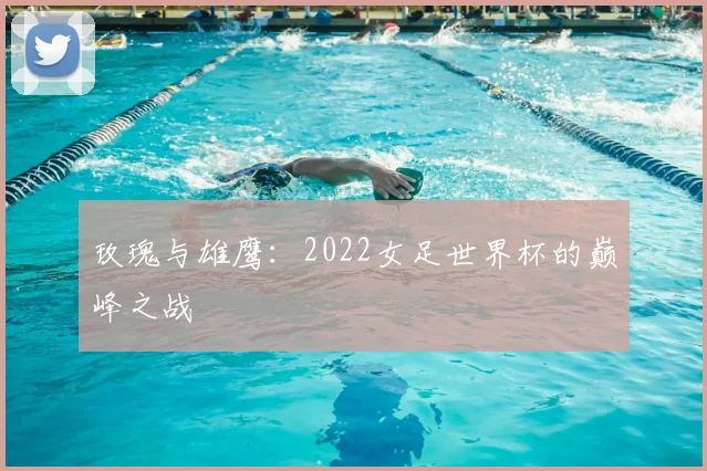 玫瑰与雄鹰：2022女足世界杯的巅峰之战