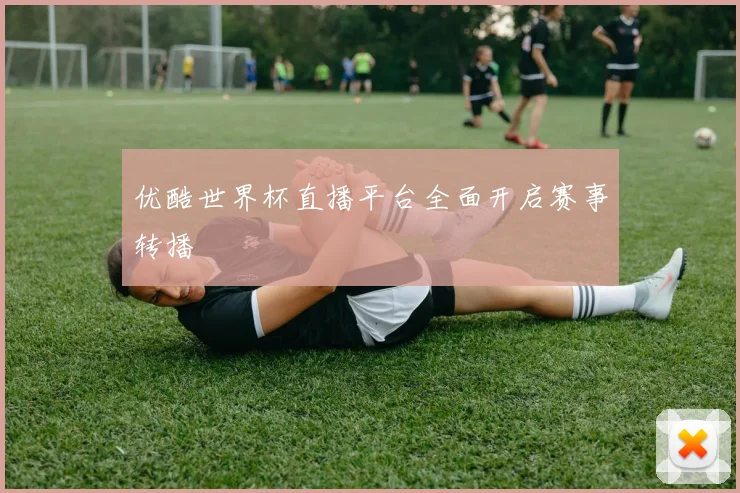 优酷世界杯直播平台全面开启赛事转播