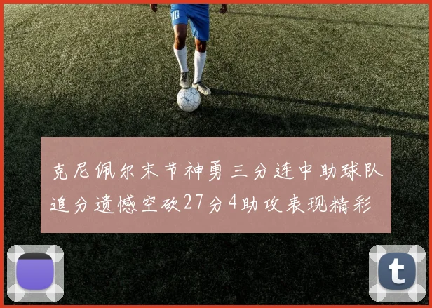 克尼佩尔末节神勇三分连中助球队追分遗憾空砍27分4助攻表现精彩