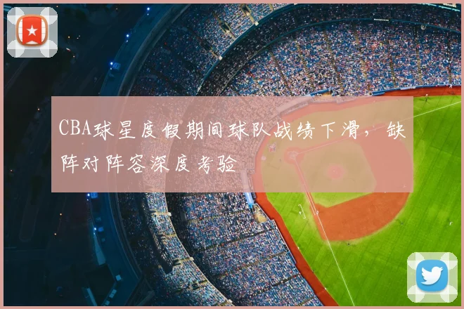 CBA球星度假期间球队战绩下滑，缺阵对阵容深度考验