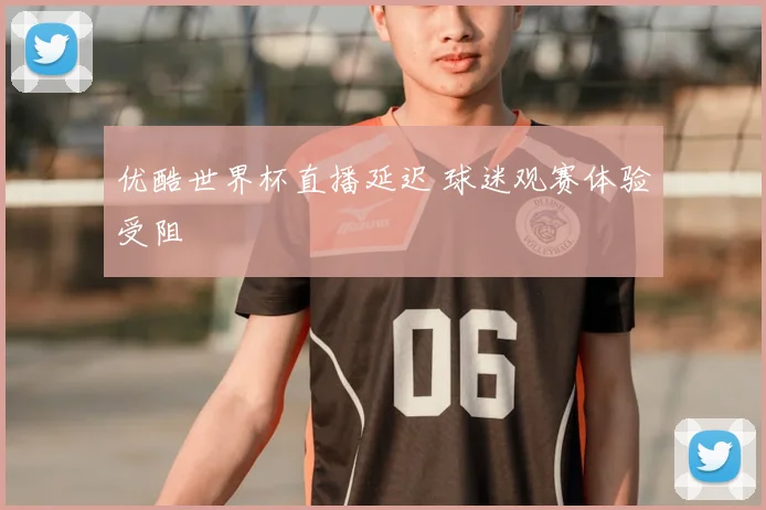 优酷世界杯直播延迟 球迷观赛体验受阻