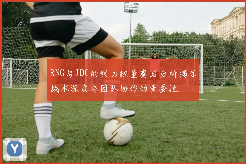 RNG与JDG的耐力较量赛后分析揭示战术深度与团队协作的重要性