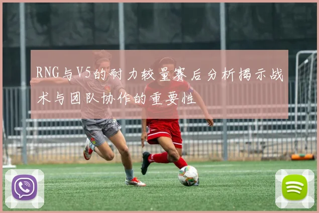 RNG与V5的耐力较量赛后分析揭示战术与团队协作的重要性