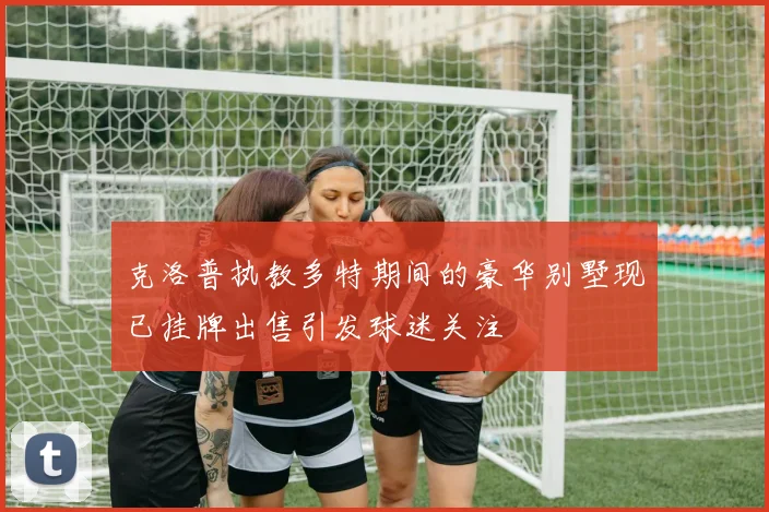 克洛普执教多特期间的豪华别墅现已挂牌出售引发球迷关注