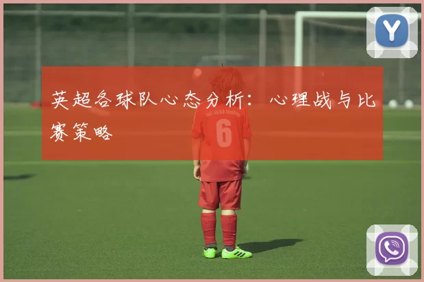 英超各球队心态分析:心理战与比赛策略