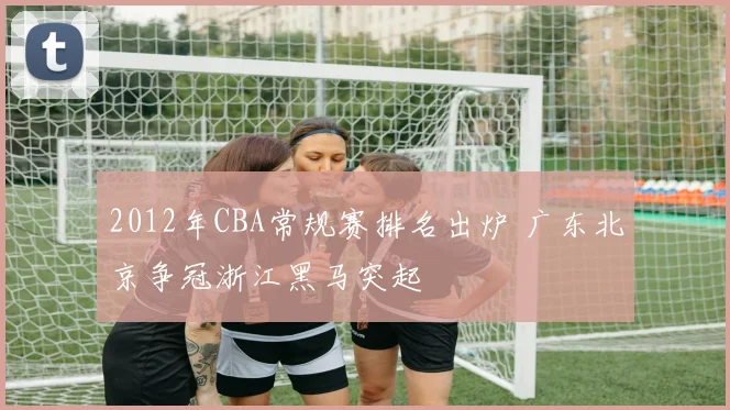 2012年CBA常规赛排名出炉 广东北京争冠浙江黑马突起