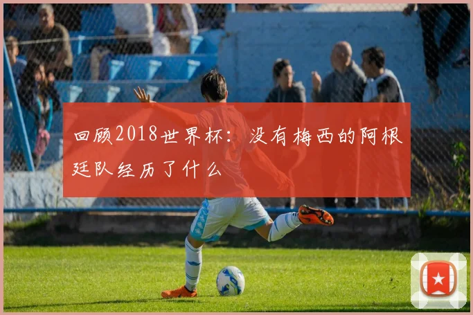 回顾2018世界杯：没有梅西的阿根廷队经历了什么