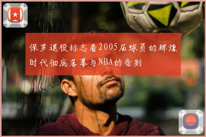 保罗退役标志着2005届球员的辉煌时代彻底落幕与NBA的告别