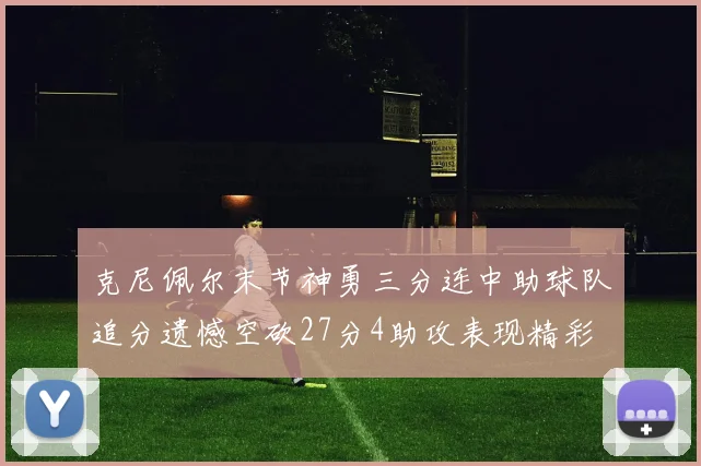 克尼佩尔末节神勇三分连中助球队追分遗憾空砍27分4助攻表现精彩