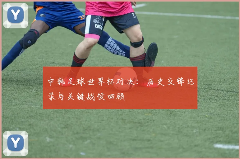 中韩足球世界杯对决：历史交锋记录与关键战役回顾