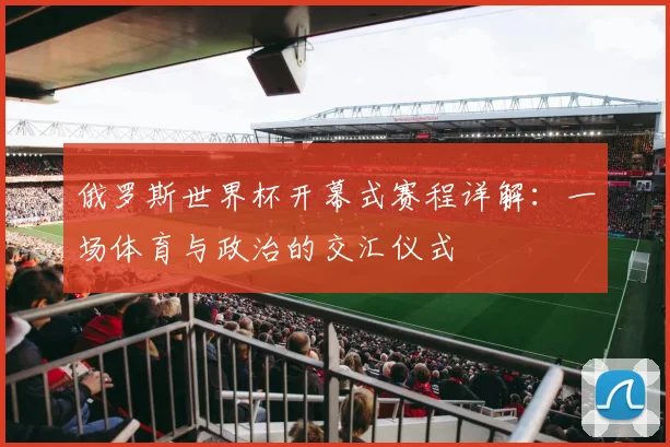 俄罗斯世界杯开幕式赛程详解：一场体育与政治的交汇仪式