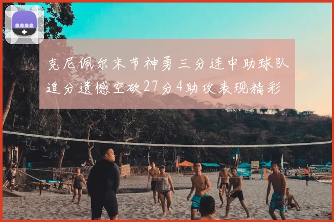 克尼佩尔末节神勇三分连中助球队追分遗憾空砍27分4助攻表现精彩
