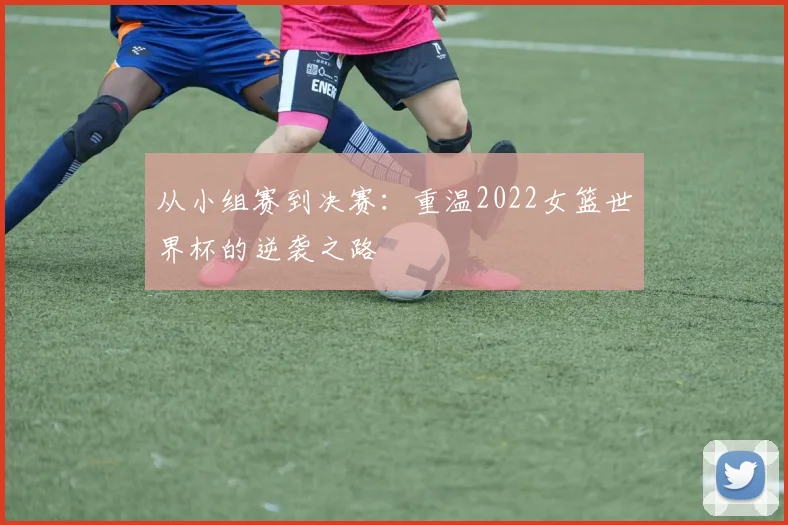 从小组赛到决赛：重温2022女篮世界杯的逆袭之路
