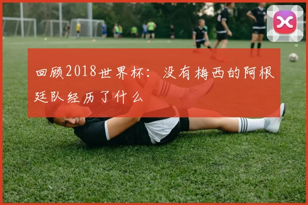 回顾2018世界杯：没有梅西的阿根廷队经历了什么