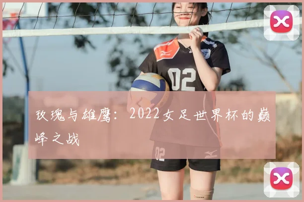 玫瑰与雄鹰：2022女足世界杯的巅峰之战