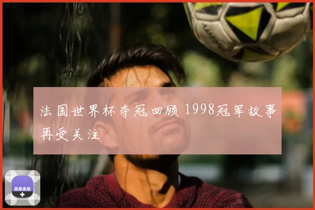 法国世界杯夺冠回顾 1998冠军故事再受关注