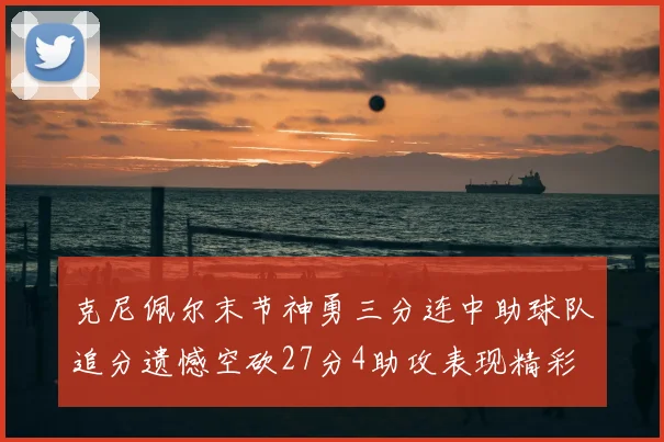 克尼佩尔末节神勇三分连中助球队追分遗憾空砍27分4助攻表现精彩