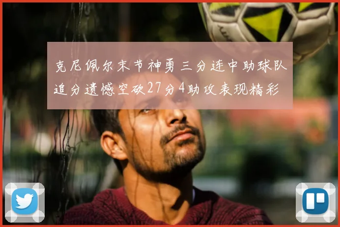 克尼佩尔末节神勇三分连中助球队追分遗憾空砍27分4助攻表现精彩