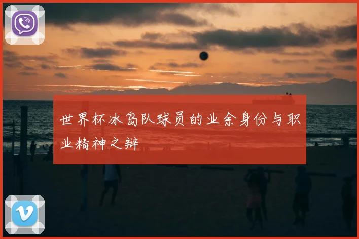 世界杯冰岛队球员的业余身份与职业精神之辩