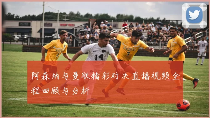阿森纳与曼联精彩对决直播视频全程回顾与分析