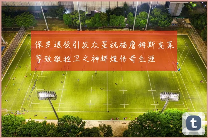 保罗退役引发众星祝福詹姆斯克莱等致敬控卫之神辉煌传奇生涯
