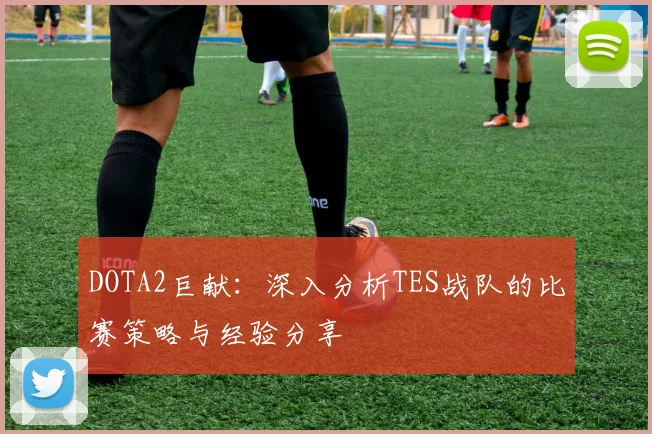 DOTA2巨献：深入分析TES战队的比赛策略与经验分享