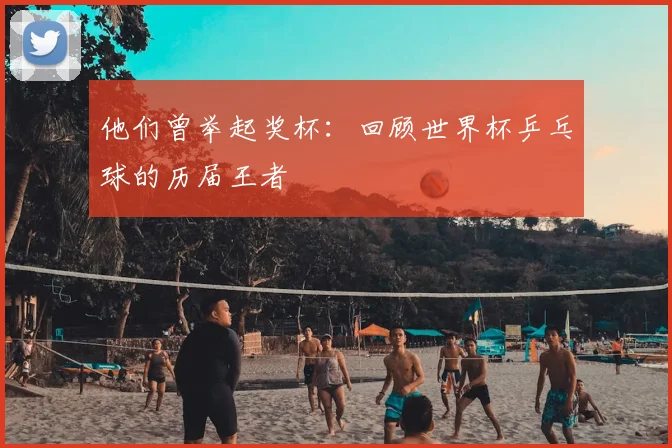 他们曾举起奖杯：回顾世界杯乒乓球的历届王者